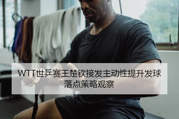 WTT世乒赛王楚钦接发主动性提升发球落点策略观察
